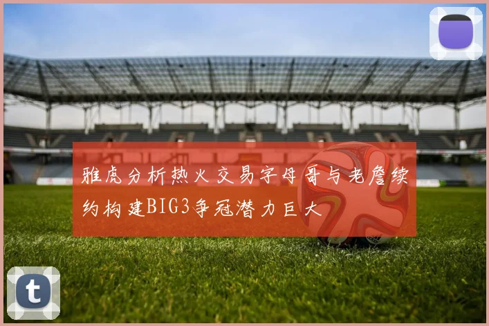雅虎分析热火交易字母哥与老詹续约构建BIG3争冠潜力巨大