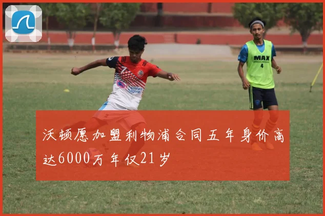 沃顿愿加盟利物浦合同五年身价高达6000万年仅21岁