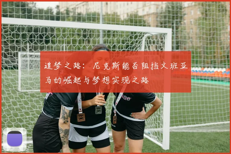 追梦之路：尼克斯能否阻挡文班亚马的崛起与梦想实现之路