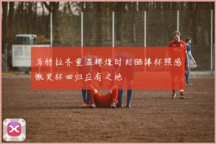 马特拉齐重温辉煌时刻晒捧杯照感慨奖杯回归应有之地
