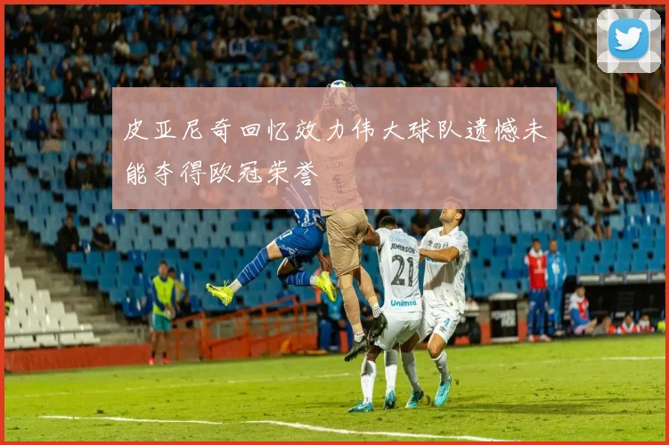 皮亚尼奇回忆效力伟大球队遗憾未能夺得欧冠荣誉