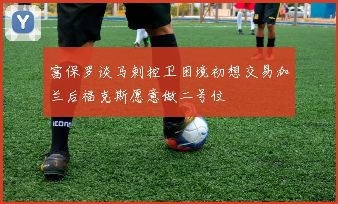 富保罗谈马刺控卫困境初想交易加兰后福克斯愿意做二号位