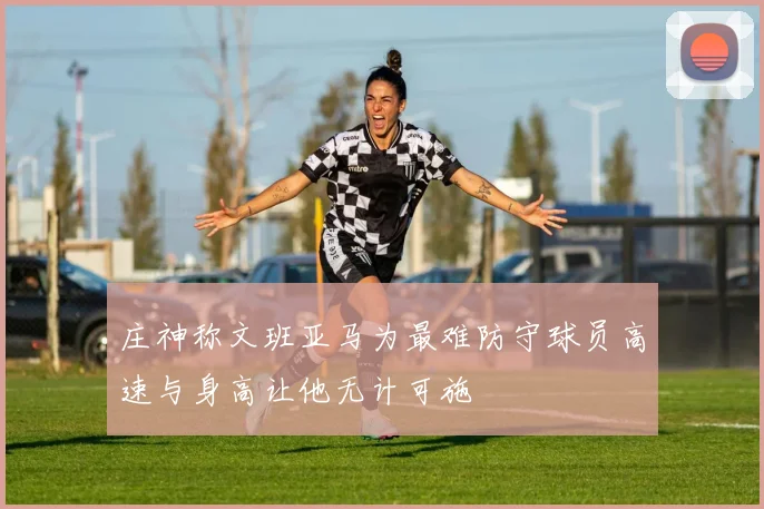 庄神称文班亚马为最难防守球员高速与身高让他无计可施