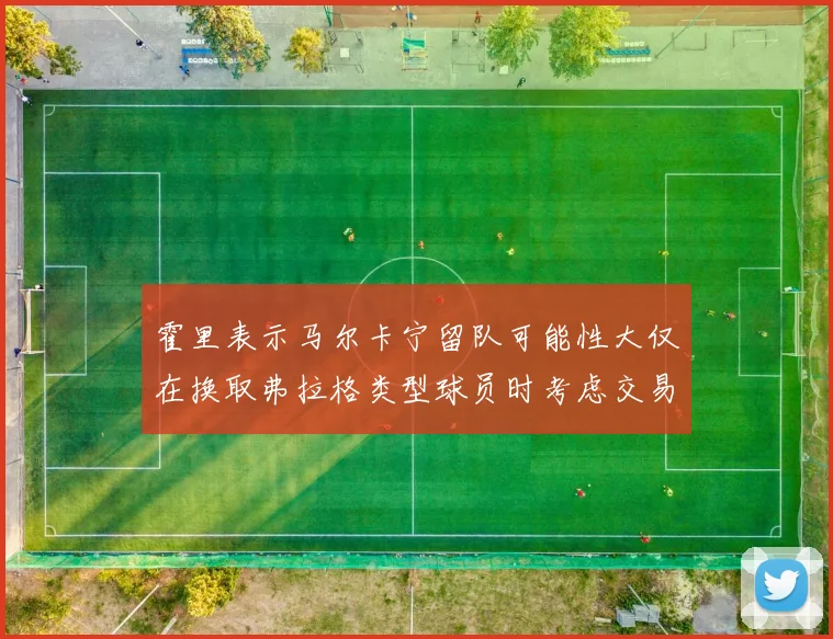 霍里表示马尔卡宁留队可能性大仅在换取弗拉格类型球员时考虑交易