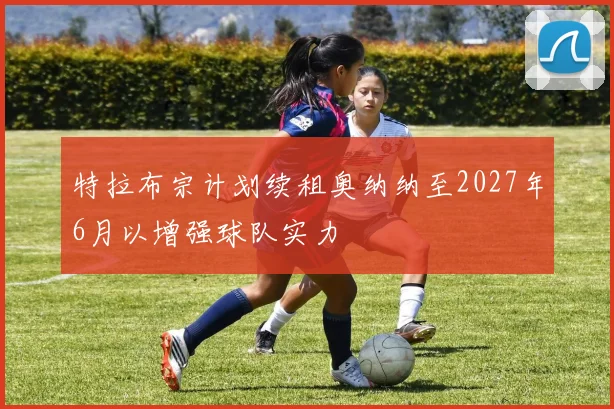 特拉布宗计划续租奥纳纳至2027年6月以增强球队实力