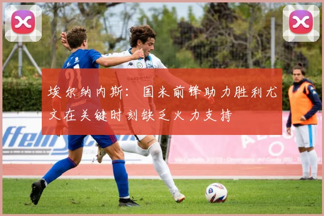 埃尔纳内斯：国米前锋助力胜利尤文在关键时刻缺乏火力支持