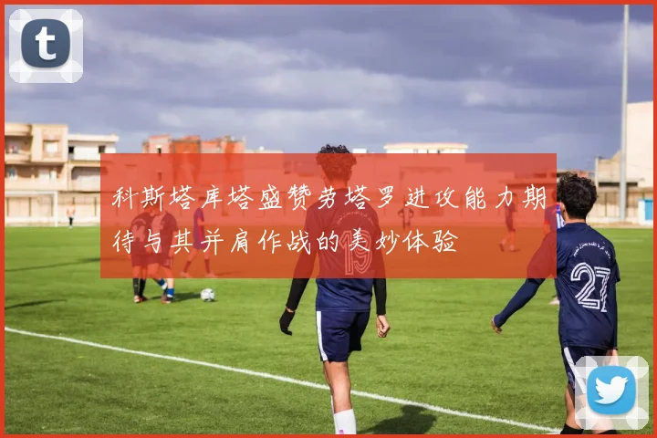 科斯塔库塔盛赞劳塔罗进攻能力期待与其并肩作战的美妙体验