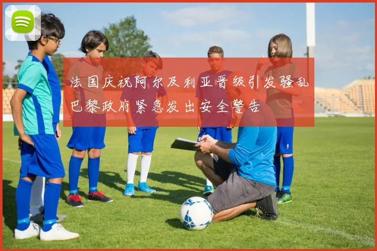 法国庆祝阿尔及利亚晋级引发骚乱巴黎政府紧急发出安全警告
