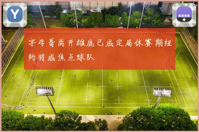 字母哥离开雄鹿已成定局休赛期纽约将成焦点球队