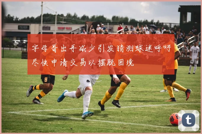 字母哥出手减少引发猜测球迷呼吁尽快申请交易以摆脱困境