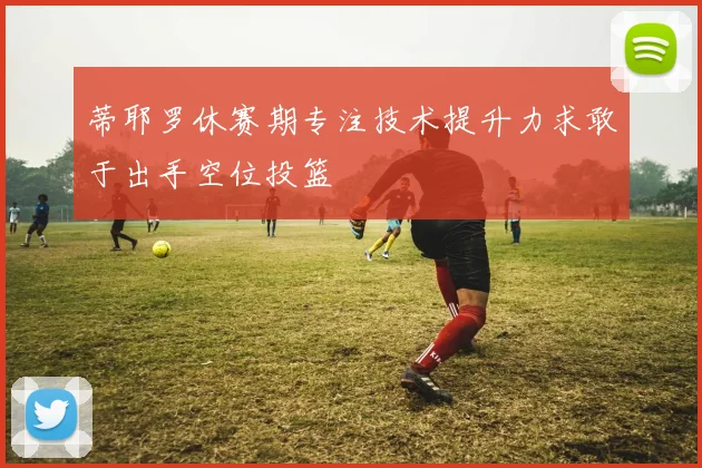 蒂耶罗休赛期专注技术提升力求敢于出手空位投篮